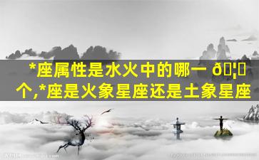 *
座属性是水火中的哪一 🦈 个,*
座是火象星座还是土象星座